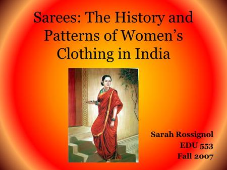 Sarees: The History and Patterns of Womens Clothing in India Sarah Rossignol EDU 553 Fall 2007.