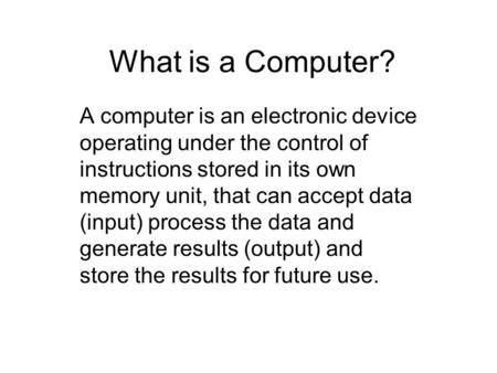 What is a Computer? A computer is an electronic device operating under the control of instructions stored in its own memory unit, that can accept data.