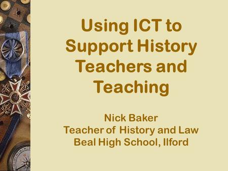 Using ICT to Support History Teachers and Teaching Nick Baker Teacher of History and Law Beal High School, Ilford.