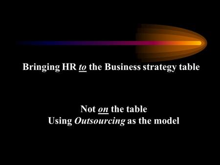 Bringing HR to the Business strategy table Not on the table Using Outsourcing as the model.