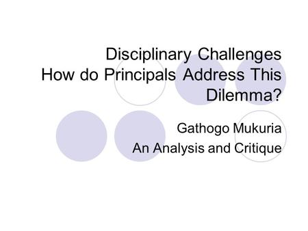 Disciplinary Challenges How do Principals Address This Dilemma? Gathogo Mukuria An Analysis and Critique.
