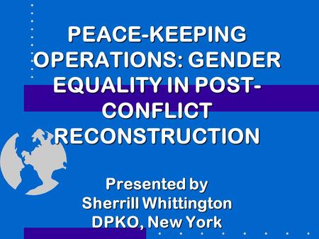 PEACE-KEEPING OPERATIONS: GENDER EQUALITY IN POST-CONFLICT RECONSTRUCTION   Presented by Sherrill Whittington DPKO, New York.