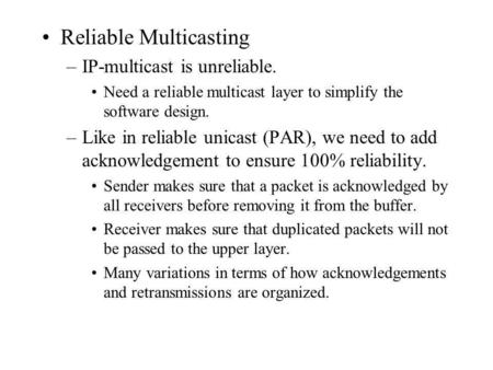 Reliable Multicasting –IP-multicast is unreliable. Need a reliable multicast layer to simplify the software design. –Like in reliable unicast (PAR), we.