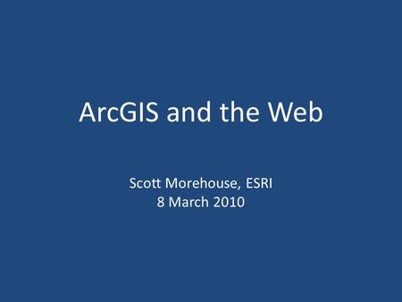 ArcGIS and the Web Scott Morehouse, ESRI 8 March 2010.