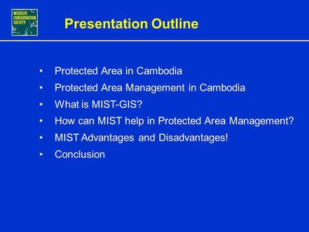 CONSERVATION MANAGEMENT USING INTEGRATED MIST-GIS IN CAMBODIA PROTECTED AREAS By Sorn Pheakdey, MIST-GIS Database and Training Officer WCS Cambodia Program.