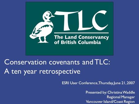 Conservation covenants and TLC: A ten year retrospective Presented by: Christina Waddle Regional Manager Vancouver Island/Coast Region ESRI User Conference,