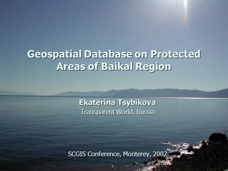 Geospatial Database on Protected Areas of Baikal Region Ekaterina Tsybikova Transparent World, Russia SCGIS Conference, Monterey, 2007.