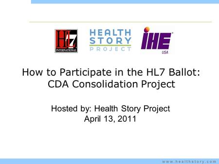 Www.healthstory.com How to Participate in the HL7 Ballot: CDA Consolidation Project Hosted by: Health Story Project April 13, 2011.