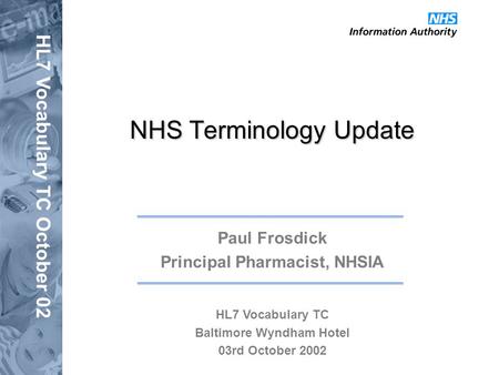 HL7 Vocabulary TC October 02 NHS Terminology Update Paul Frosdick Principal Pharmacist, NHSIA HL7 Vocabulary TC Baltimore Wyndham Hotel 03rd October 2002.