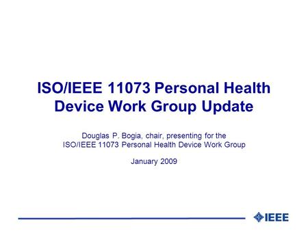 ISO/IEEE 11073 Personal Health Device Work Group Update Douglas P. Bogia, chair, presenting for the ISO/IEEE 11073 Personal Health Device Work Group January.