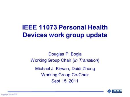 Copyright 2011 by IEEE IEEE 11073 Personal Health Devices work group update Douglas P. Bogia Working Group Chair (In Transition) Michael J. Kirwan, Daidi.