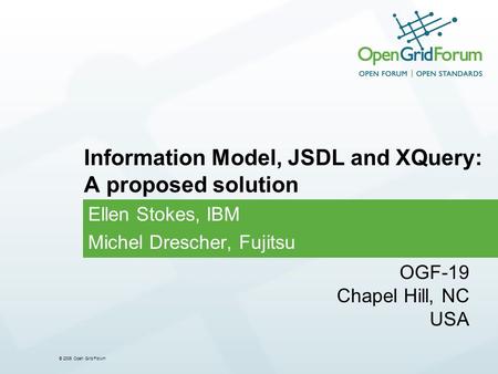 © 2006 Open Grid Forum Ellen Stokes, IBM Michel Drescher, Fujitsu Information Model, JSDL and XQuery: A proposed solution OGF-19 Chapel Hill, NC USA.