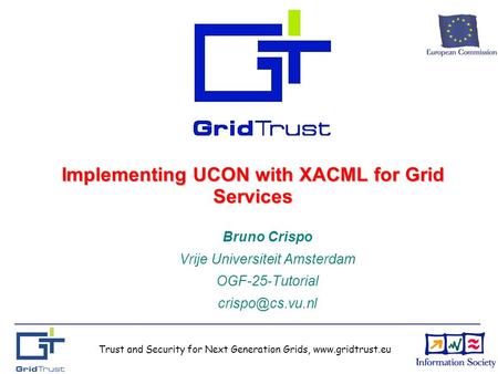 Trust and Security for Next Generation Grids, www.gridtrust.eu Implementing UCON with XACML for Grid Services Bruno Crispo Vrije Universiteit Amsterdam.
