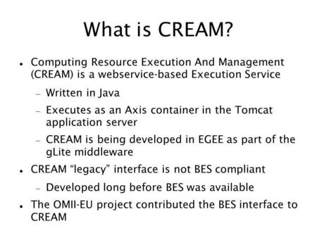 What is CREAM? Computing Resource Execution And Management (CREAM) is a webservice-based Execution Service Written in Java Executes as an Axis container.
