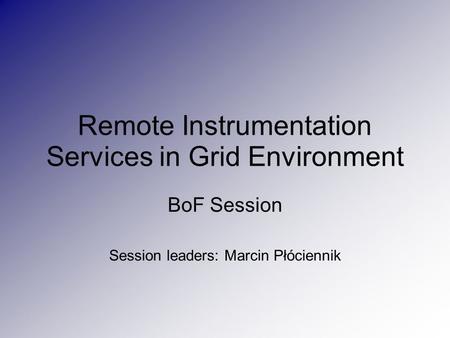 Remote Instrumentation Services in Grid Environment BoF Session Session leaders: Marcin Płóciennik.