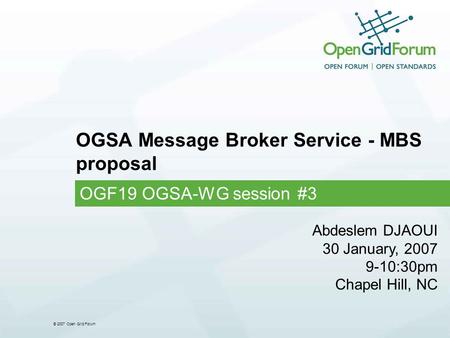 © 2007 Open Grid Forum OGSA Message Broker Service - MBS proposal OGF19 OGSA-WG session #3 Abdeslem DJAOUI 30 January, 2007 9-10:30pm Chapel Hill, NC.