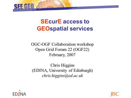 SEcurE access to GEOspatial services OGC-OGF Collaboration workshop Open Grid Forum 22 (OGF22) February, 2007 Chris Higgins (EDINA, University of Edinburgh)