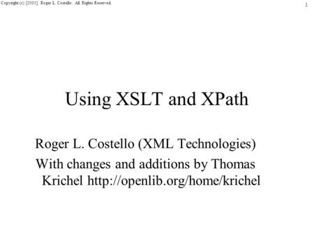 1 Copyright (c) [2001]. Roger L. Costello. All Rights Reserved. Using XSLT and XPath Roger L. Costello (XML Technologies) With changes and additions by.