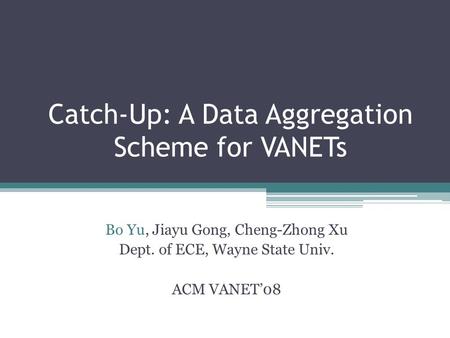 Catch-Up: A Data Aggregation Scheme for VANETs Bo Yu, Jiayu Gong, Cheng-Zhong Xu Dept. of ECE, Wayne State Univ. ACM VANET08.