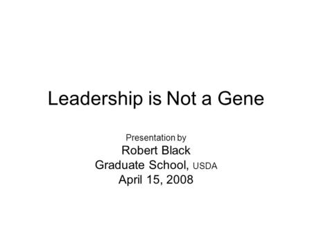 Leadership is Not a Gene Presentation by Robert Black Graduate School, USDA April 15, 2008.