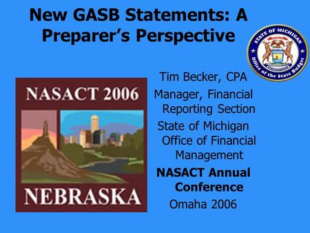 New GASB Statements: A Preparers Perspective Tim Becker, CPA Manager, Financial Reporting Section State of Michigan Office of Financial Management NASACT.