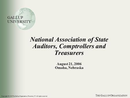 T HE G ALLUP O RGANIZATION National Association of State Auditors, Comptrollers and Treasurers August 21, 2006 Omaha, Nebraska GALLUP UNIVERSITY Copyright.