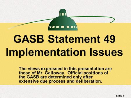 Slide 1 GASB Statement 49 Implementation Issues The views expressed in this presentation are those of Mr. Galloway. Official positions of the GASB are.