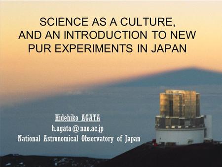 SCIENCE AS A CULTURE, AND AN INTRODUCTION TO NEW PUR EXPERIMENTS IN JAPAN Hidehiko AGATA National Astronomical Observatory of Japan.