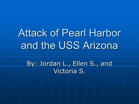Attack of Pearl Harbor and the USS Arizona By: Jordan L., Ellen S., and Victoria S.