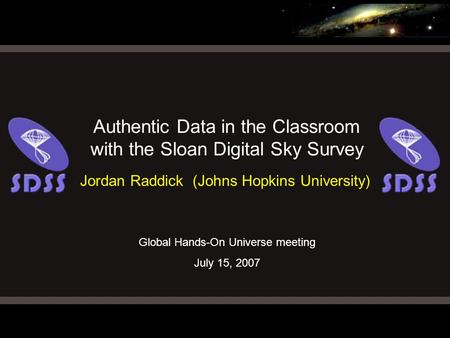 Global Hands-On Universe meeting July 15, 2007 Authentic Data in the Classroom with the Sloan Digital Sky Survey Jordan Raddick (Johns Hopkins University)