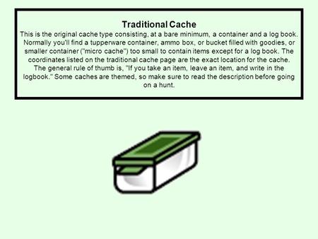 Traditional Cache This is the original cache type consisting, at a bare minimum, a container and a log book. Normally you'll find a tupperware container,