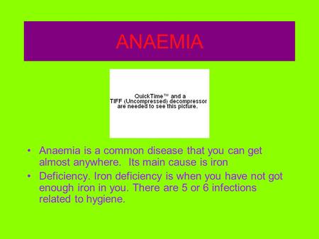 ANAEMIA Anaemia is a common disease that you can get almost anywhere. Its main cause is iron Deficiency. Iron deficiency is when you have not got enough.