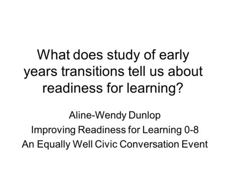 What does study of early years transitions tell us about readiness for learning? Aline-Wendy Dunlop Improving Readiness for Learning 0-8 An Equally Well.