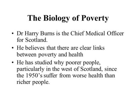The Biology of Poverty Dr Harry Burns is the Chief Medical Officer for Scotland. He believes that there are clear links between poverty and health He has.