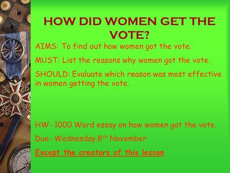 HOW DID WOMEN GET THE VOTE? AIMS: To find out how women got the vote. MUST: List the reasons why women got the vote. SHOULD: Evaluate which reason was.