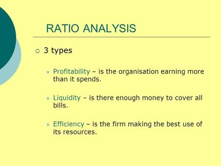 RATIO ANALYSIS 3 types Profitability – is the organisation earning more than it spends. Liquidity – is there enough money to cover all bills. Efficiency.