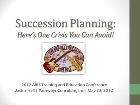 Succession Planning: Heres One Crisis You Can Avoid! 2012 AIRS Training and Education Conference Jackie Hall | Pathways Consulting Inc | May 23, 2012.