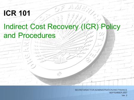2/11/2014OAS Indirect Cost Recovery (ICR) Policy and Procedures (Ver. 1)1 SECRETARIAT FOR ADMINISTRATION AND FINANCE SEPTEMBER 2007 Ver. 2 ICR 101 Indirect.