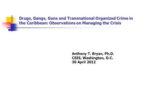 Drugs, Gangs, Guns and Transnational Organized Crime in the Caribbean: Observations on Managing the Crisis Anthony T. Bryan, Ph.D. CSIS, Washington, D.C.