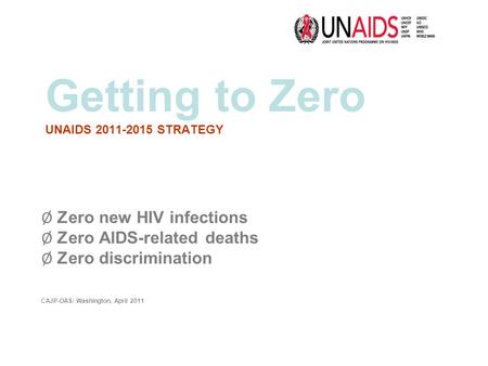 Getting to Zero UNAIDS 2011-2015 STRATEGY Ø Zero new HIV infections Ø Zero AIDS-related deaths Ø Zero discrimination CAJP-OAS/ Washington, April 2011.