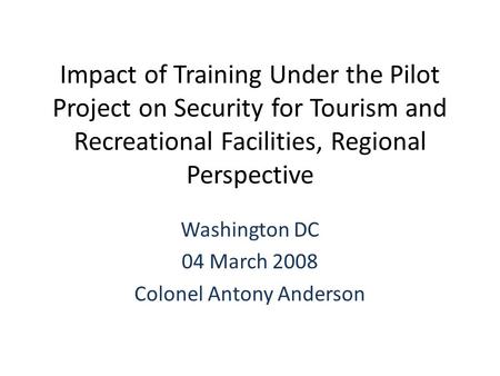 Impact of Training Under the Pilot Project on Security for Tourism and Recreational Facilities, Regional Perspective Washington DC 04 March 2008 Colonel.