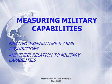 Presentation for OAS meeting 1 Dec. 2006 1 MEASURING MILITARY CAPABILITIES MILITARY EXPENDITURE & ARMS ACQUISITIONS AND THEIR RELATION TO MILITARY CAPABILITIES.