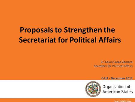 Dr. Kevin Casas-Zamora Secretary for Political Affairs CAJP - December 2012 Proposals to Strengthen the Secretariat for Political Affairs Insert date here.