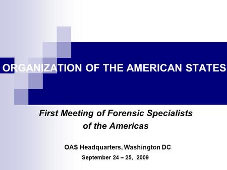 ORGANIZATION OF THE AMERICAN STATES First Meeting of Forensic Specialists of the Americas September 24 – 25, 2009 OAS Headquarters, Washington DC.