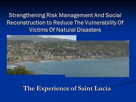 Strengthening Risk Management And Social Reconstruction to Reduce The Vulnerability Of Victims Of Natural Disasters The Experience of Saint Lucia.
