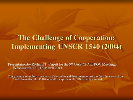 The Challenge of Cooperation: Implementing UNSCR 1540 (2004) Presentation by Richard T. Cupitt for the 9 th OAS/CICTE POC Meeting, Washington, DC, 18 March.
