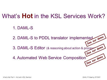Whats Hot Part II - McIlraith, KSL Stanford DAML PI Meeting 07/19/01 Whats Hot in the KSL Services Work? 1. DAML-S 2. DAML-S to PDDL translator implemented.