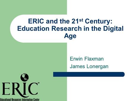 ERIC and the 21 st Century: Education Research in the Digital Age Erwin Flaxman James Lonergan.