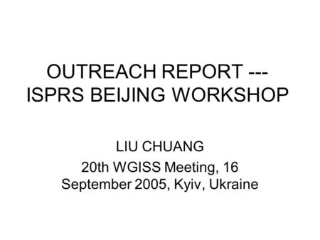 OUTREACH REPORT --- ISPRS BEIJING WORKSHOP LIU CHUANG 20th WGISS Meeting, 16 September 2005, Kyiv, Ukraine.