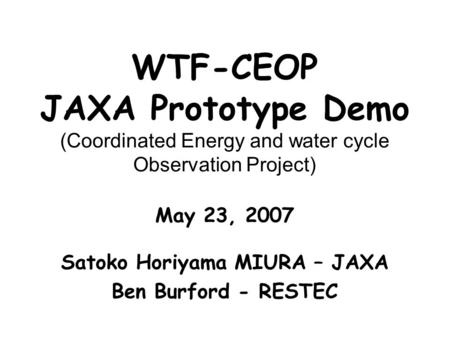 WTF-CEOP JAXA Prototype Demo (Coordinated Energy and water cycle Observation Project) May 23, 2007 Satoko Horiyama MIURA – JAXA Ben Burford - RESTEC.
